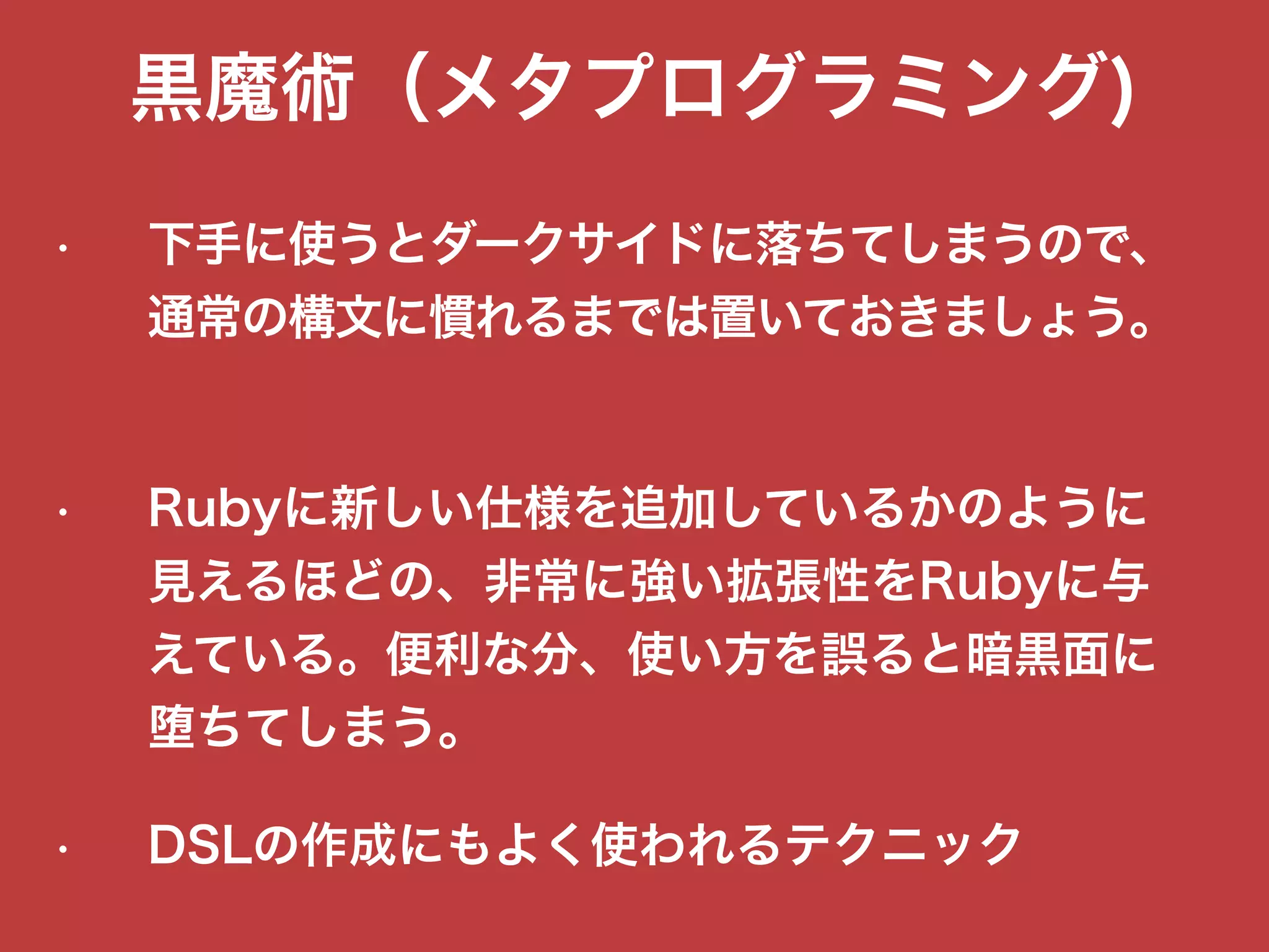 黒魔術（メタプログラミング)
• 下手に使うとダークサイドに落ちてしまうので、
通常の構文に慣れるまでは置いておきましょう。
• Rubyに新しい仕様を追加しているかのように
見えるほどの、非常に強い拡張性をRubyに与
えている。便利な分、使い方を誤ると暗黒面に
堕ちてしまう。
• DSLの作成にもよく使われるテクニック
 
