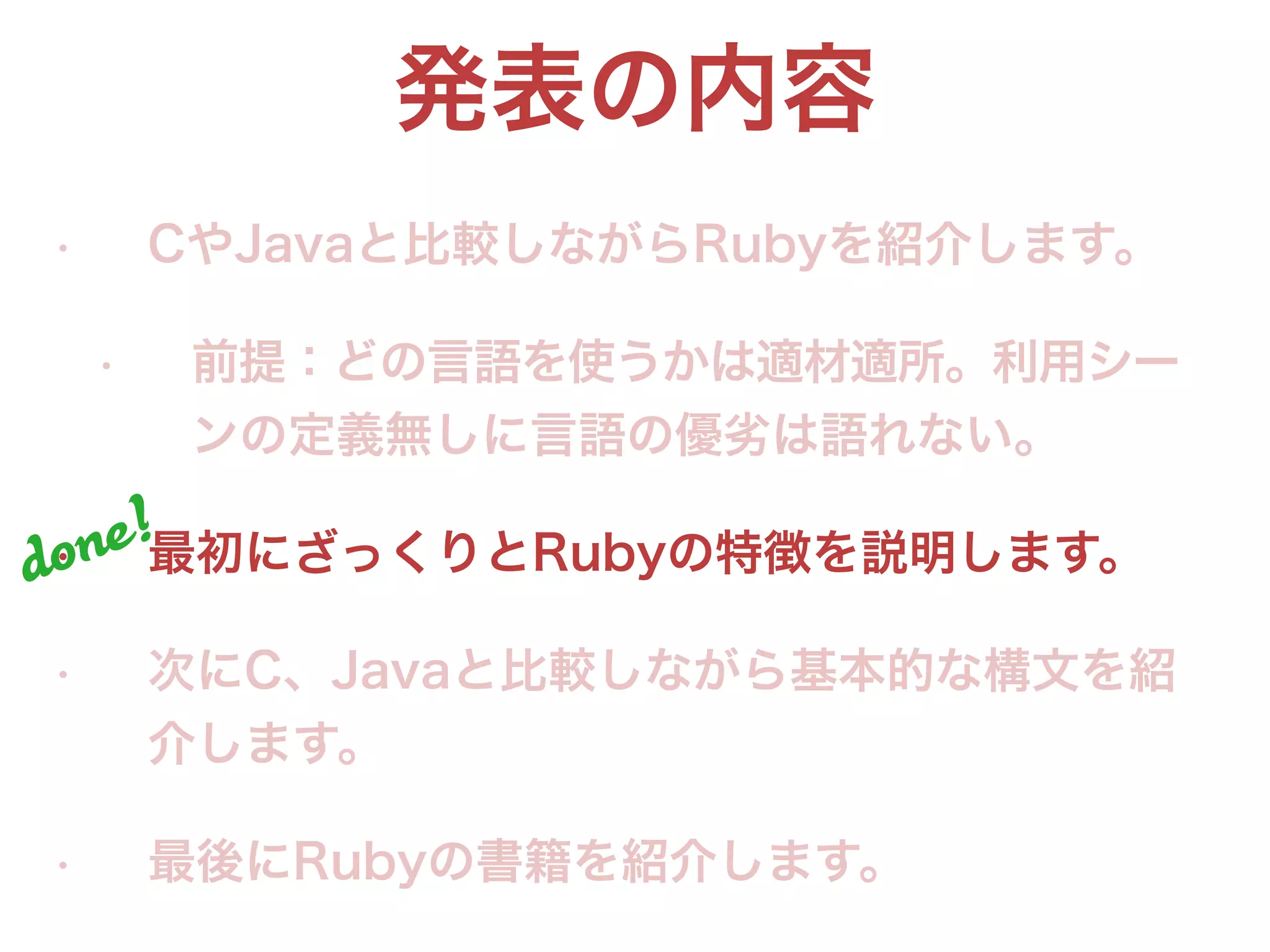 発表の内容
• CやJavaと比較しながらRubyを紹介します。
• 前提：どの言語を使うかは適材適所。利用シー
ンの定義無しに言語の優劣は語れない。
• 最初にざっくりとRubyの特徴を説明します。
• 次にC、Javaと比較しながら基本的な構文を紹
介します。
• 最後にRubyの書籍を紹介します。
done!
 