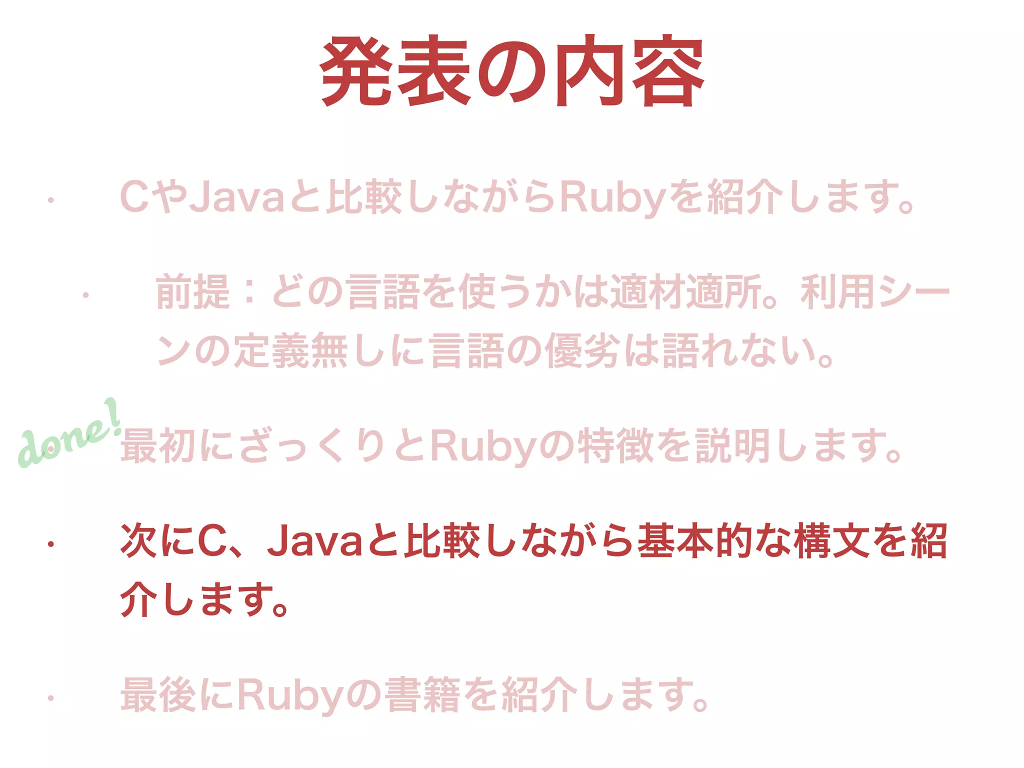 発表の内容
• CやJavaと比較しながらRubyを紹介します。
• 前提：どの言語を使うかは適材適所。利用シー
ンの定義無しに言語の優劣は語れない。
• 最初にざっくりとRubyの特徴を説明します。
• 次にC、Javaと比較しながら基本的な構文を紹
介します。
• 最後にRubyの書籍を紹介します。
done!
 