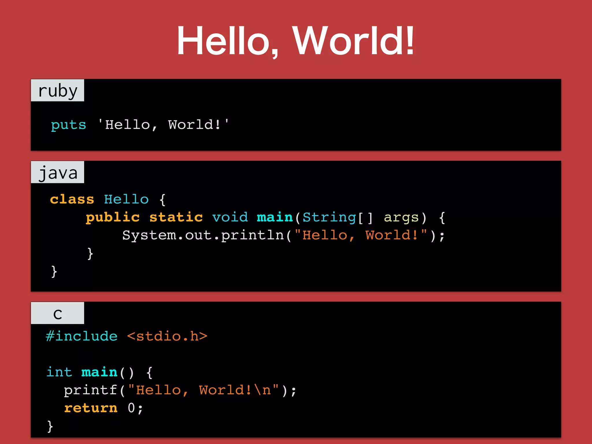 Hello, World!
class Hello {
public static void main(String[] args) {
System.out.println("Hello, World!");
}
}
#include <stdio.h>
int main() {
printf("Hello, World!n");
return 0;
}
puts 'Hello, World!'
 