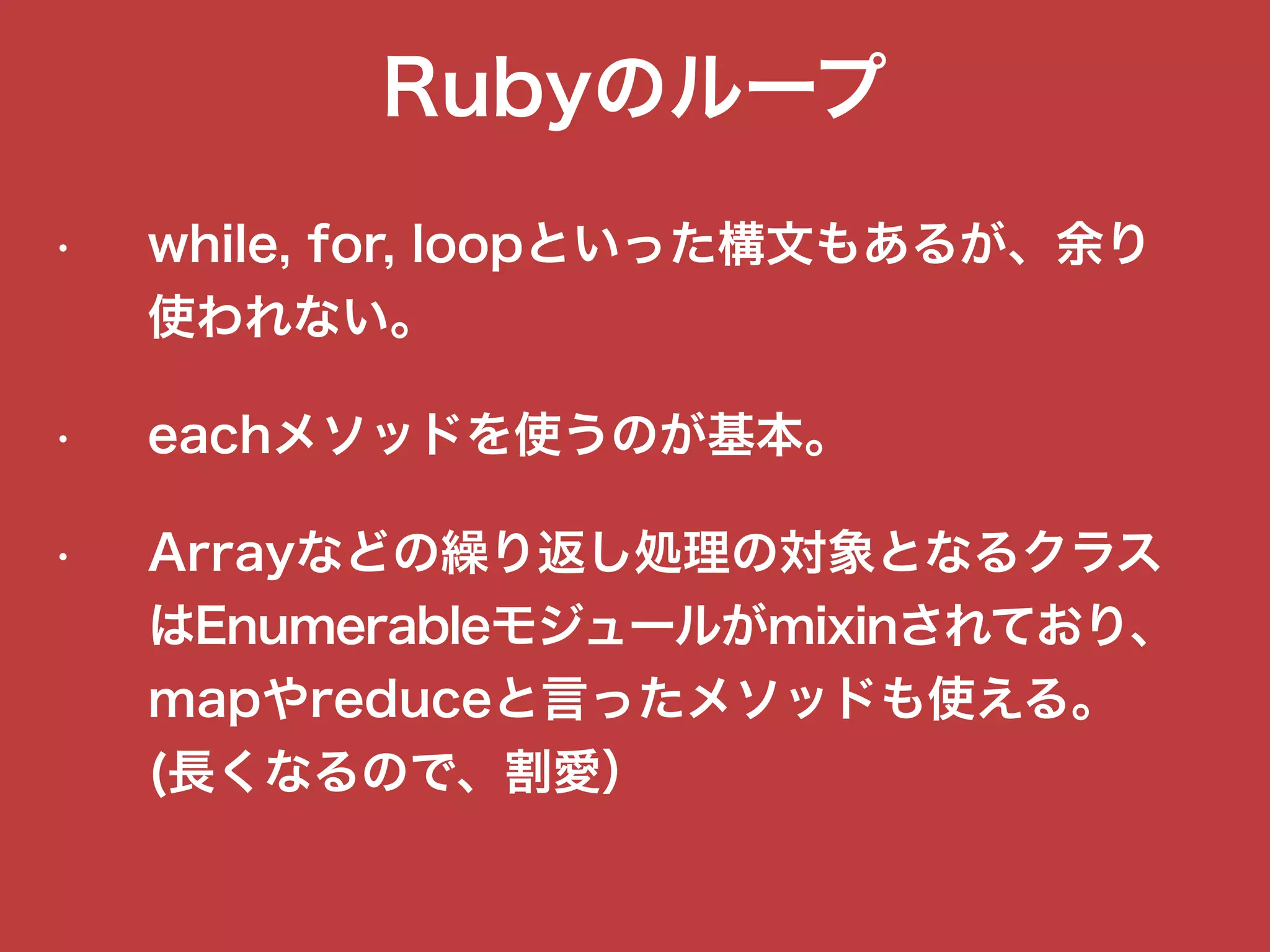 Rubyのループ
• while, for, loopといった構文もあるが、余り
使われない。
• eachメソッドを使うのが基本。
• Arrayなどの繰り返し処理の対象となるクラス
はEnumerableモジュールがmixinされており、
mapやreduceと言ったメソッドも使える。
(長くなるので、割愛）
 