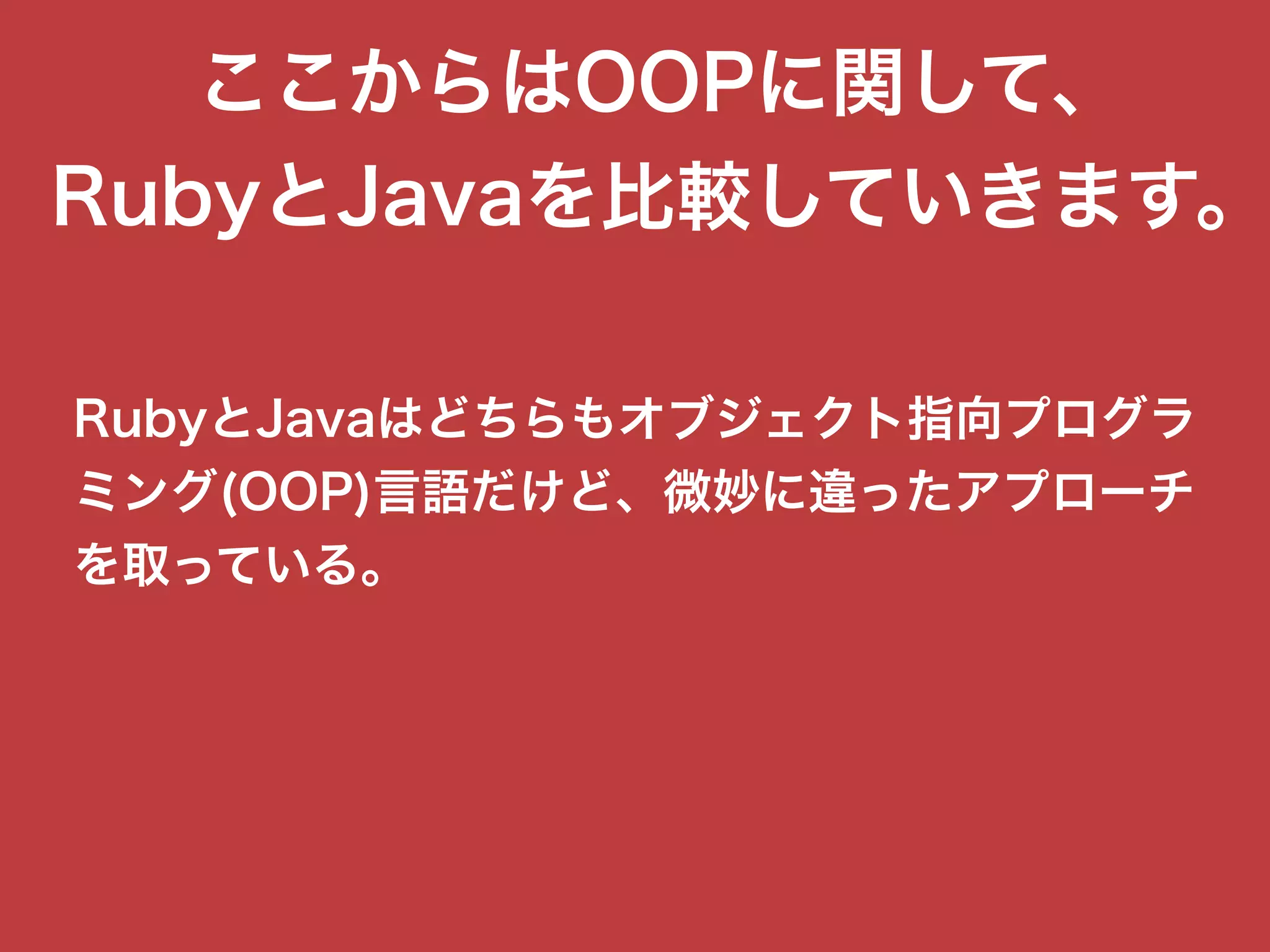 ここからはOOPに関して、
RubyとJavaを比較していきます。
RubyとJavaはどちらもオブジェクト指向プログラ
ミング(OOP)言語だけど、微妙に違ったアプローチ
を取っている。
 
