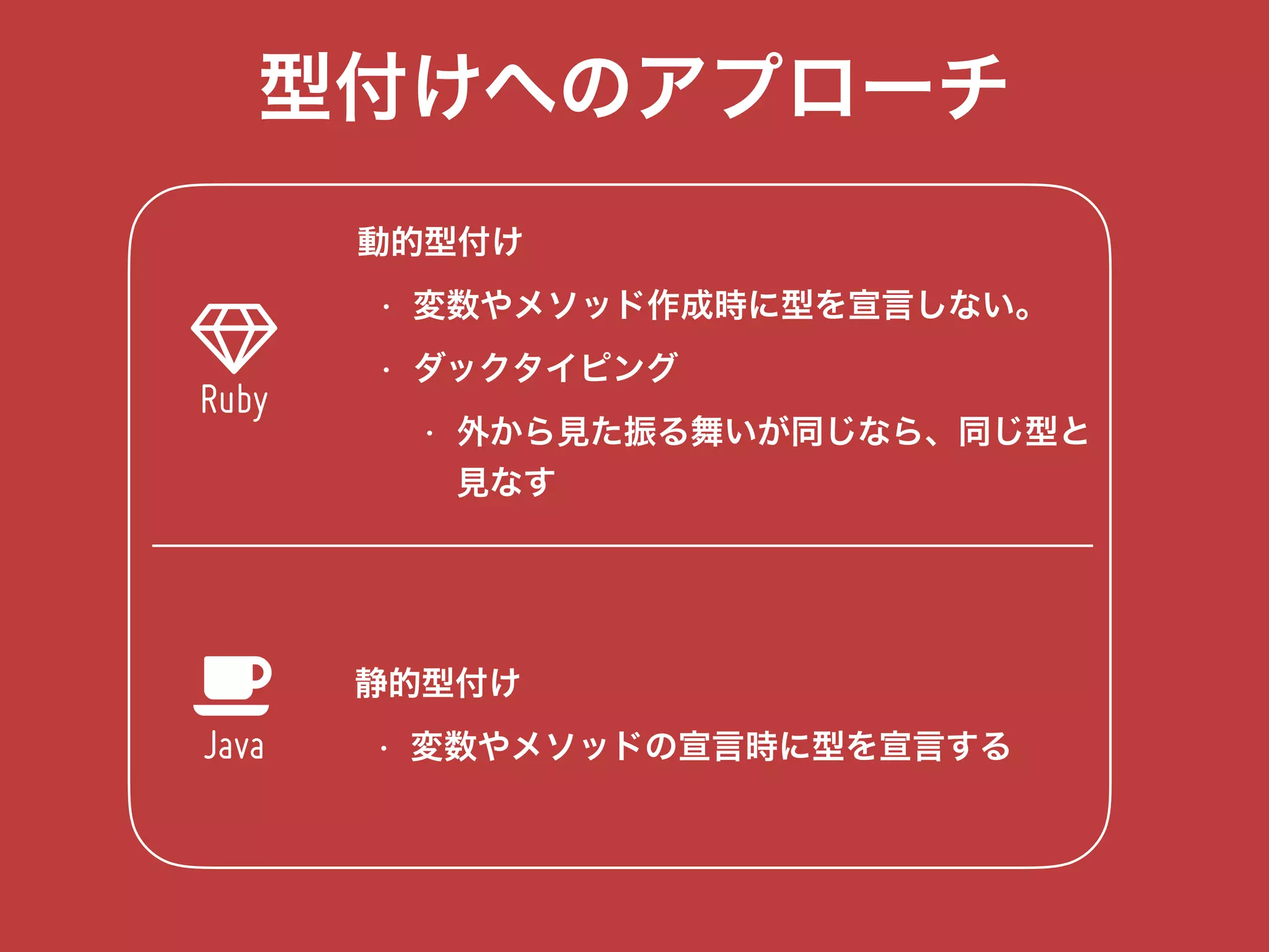 型付けへのアプローチ
!
% 静的型付け
• 変数やメソッドの宣言時に型を宣言する
Ruby
Java
動的型付け
• 変数やメソッド作成時に型を宣言しない。
• ダックタイピング
• 外から見た振る舞いが同じなら、同じ型と 
見なす
 