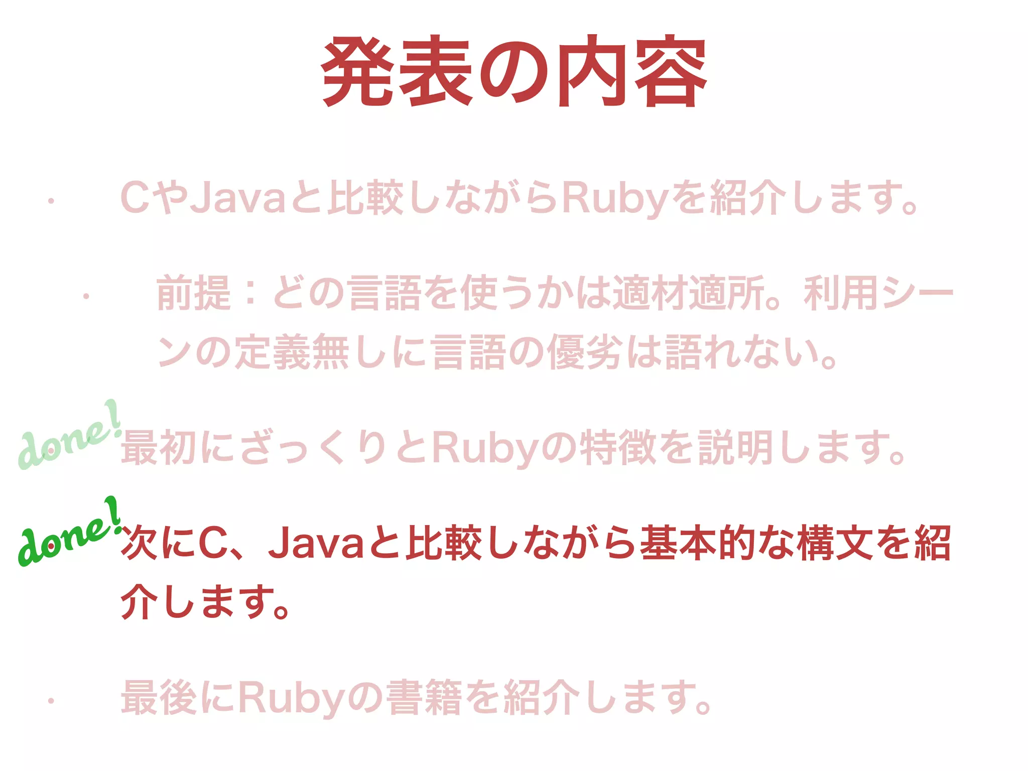 発表の内容
• CやJavaと比較しながらRubyを紹介します。
• 前提：どの言語を使うかは適材適所。利用シー
ンの定義無しに言語の優劣は語れない。
• 最初にざっくりとRubyの特徴を説明します。
• 次にC、Javaと比較しながら基本的な構文を紹
介します。
• 最後にRubyの書籍を紹介します。
done!
done!
 