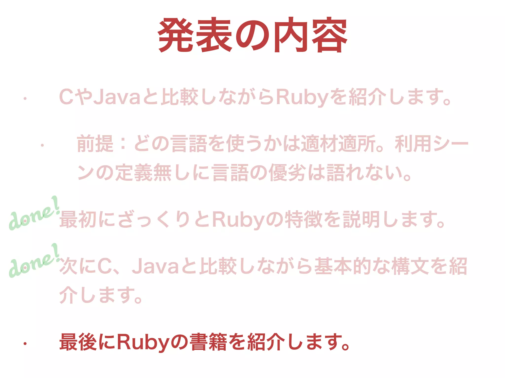 発表の内容
• CやJavaと比較しながらRubyを紹介します。
• 前提：どの言語を使うかは適材適所。利用シー
ンの定義無しに言語の優劣は語れない。
• 最初にざっくりとRubyの特徴を説明します。
• 次にC、Javaと比較しながら基本的な構文を紹
介します。
• 最後にRubyの書籍を紹介します。
done!
done!
 