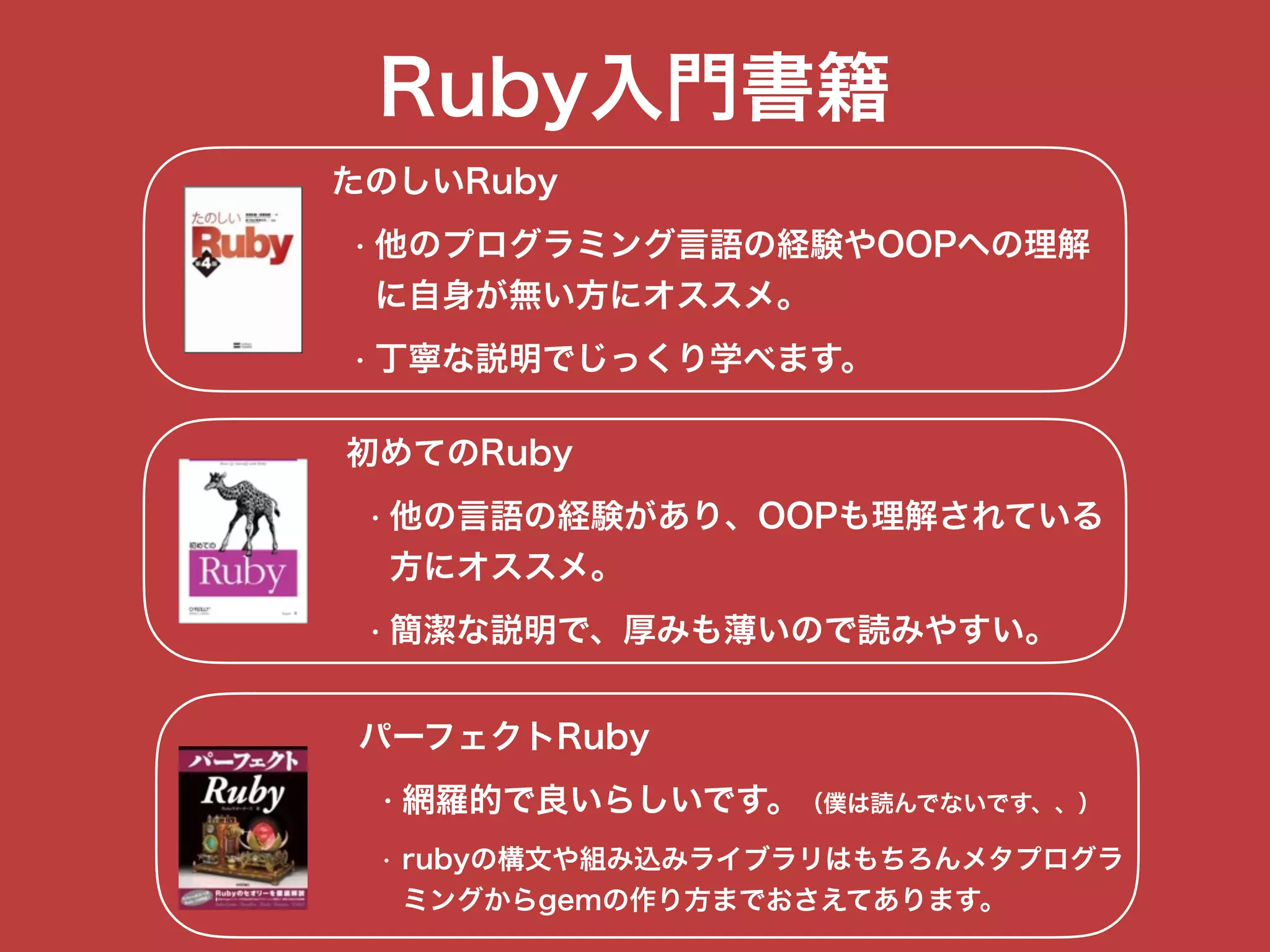 Ruby入門書籍
たのしいRuby
• 他のプログラミング言語の経験やOOPへの理解 
に自身が無い方にオススメ。
• 丁寧な説明でじっくり学べます。
初めてのRuby
• 他の言語の経験があり、OOPも理解されている 
方にオススメ。
• 簡潔な説明で、厚みも薄いので読みやすい。
パーフェクトRuby
• 網羅的で良いらしいです。（僕は読んでないです、、）
• rubyの構文や組み込みライブラリはもちろんメタプログラ 
ミングからgemの作り方までおさえてあります。
 