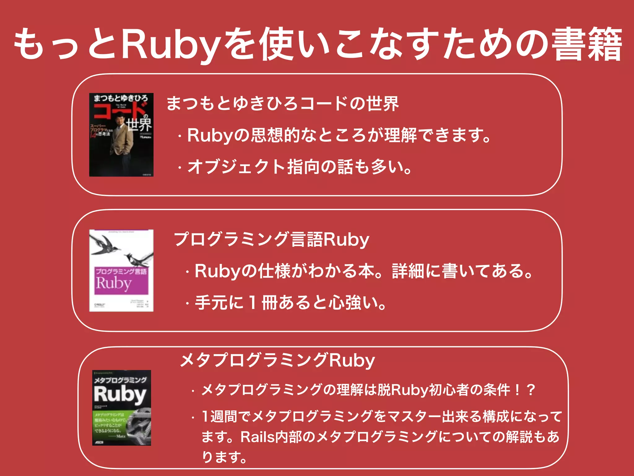 もっとRubyを使いこなすための書籍
まつもとゆきひろコードの世界
• Rubyの思想的なところが理解できます。
• オブジェクト指向の話も多い。
プログラミング言語Ruby
• Rubyの仕様がわかる本。詳細に書いてある。
• 手元に１冊あると心強い。
メタプログラミングRuby
• メタプログラミングの理解は脱Ruby初心者の条件！？
• 1週間でメタプログラミングをマスター出来る構成になって 
ます。Rails内部のメタプログラミングについての解説もあ 
ります。
 