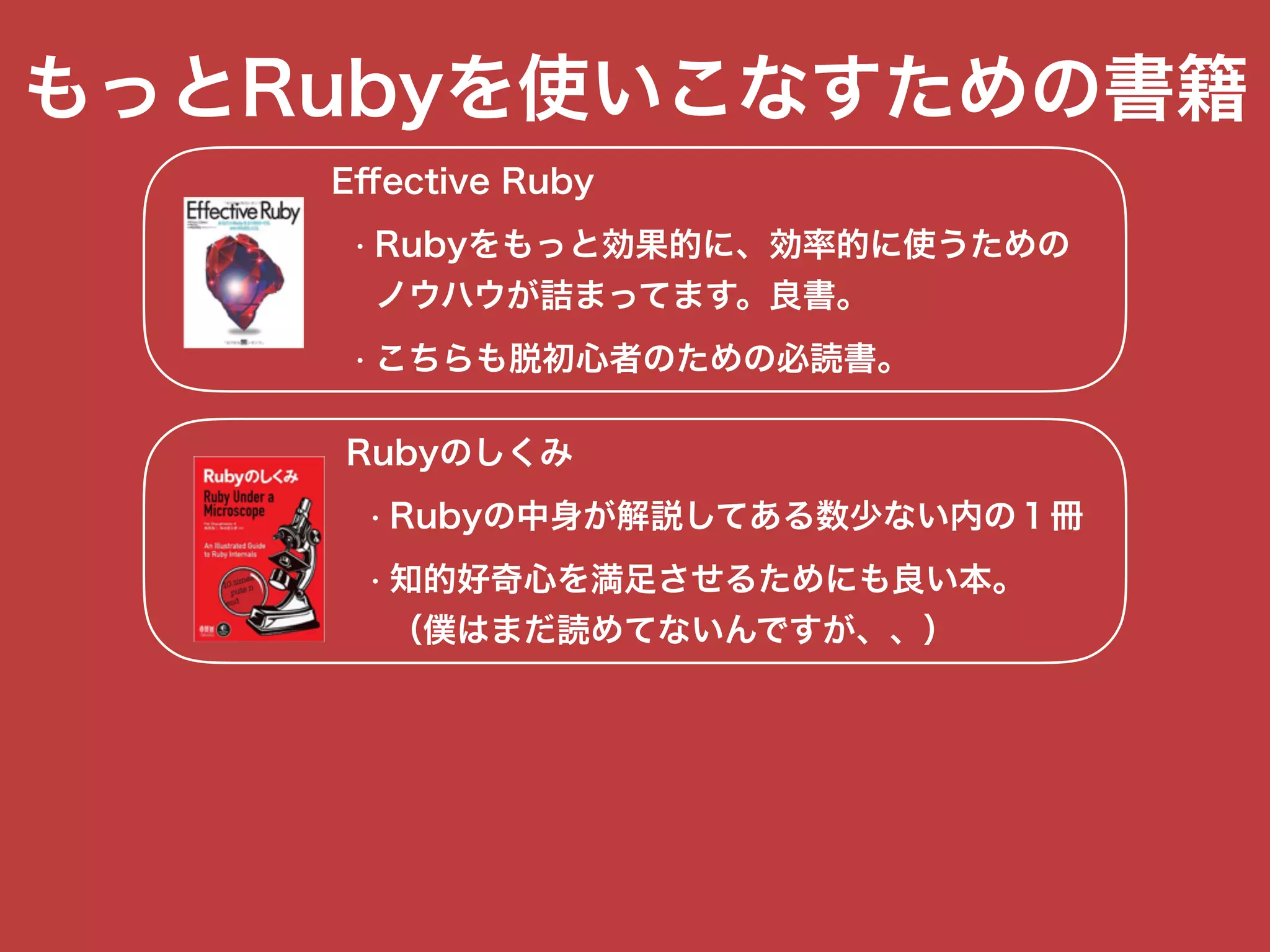 もっとRubyを使いこなすための書籍
Eﬀective Ruby
• Rubyをもっと効果的に、効率的に使うための 
ノウハウが詰まってます。良書。
• こちらも脱初心者のための必読書。
Rubyのしくみ
• Rubyの中身が解説してある数少ない内の１冊
• 知的好奇心を満足させるためにも良い本。 
（僕はまだ読めてないんですが、、）
 