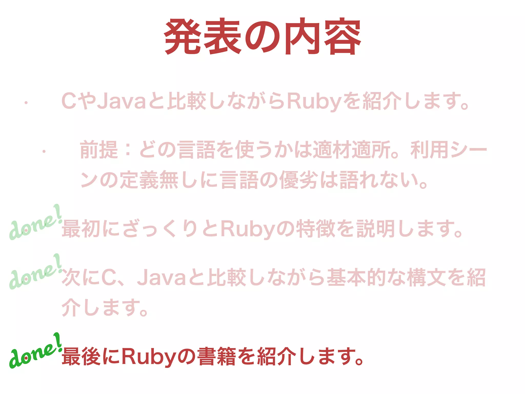 発表の内容
• CやJavaと比較しながらRubyを紹介します。
• 前提：どの言語を使うかは適材適所。利用シー
ンの定義無しに言語の優劣は語れない。
• 最初にざっくりとRubyの特徴を説明します。
• 次にC、Javaと比較しながら基本的な構文を紹
介します。
• 最後にRubyの書籍を紹介します。
done!
done!
done!
 