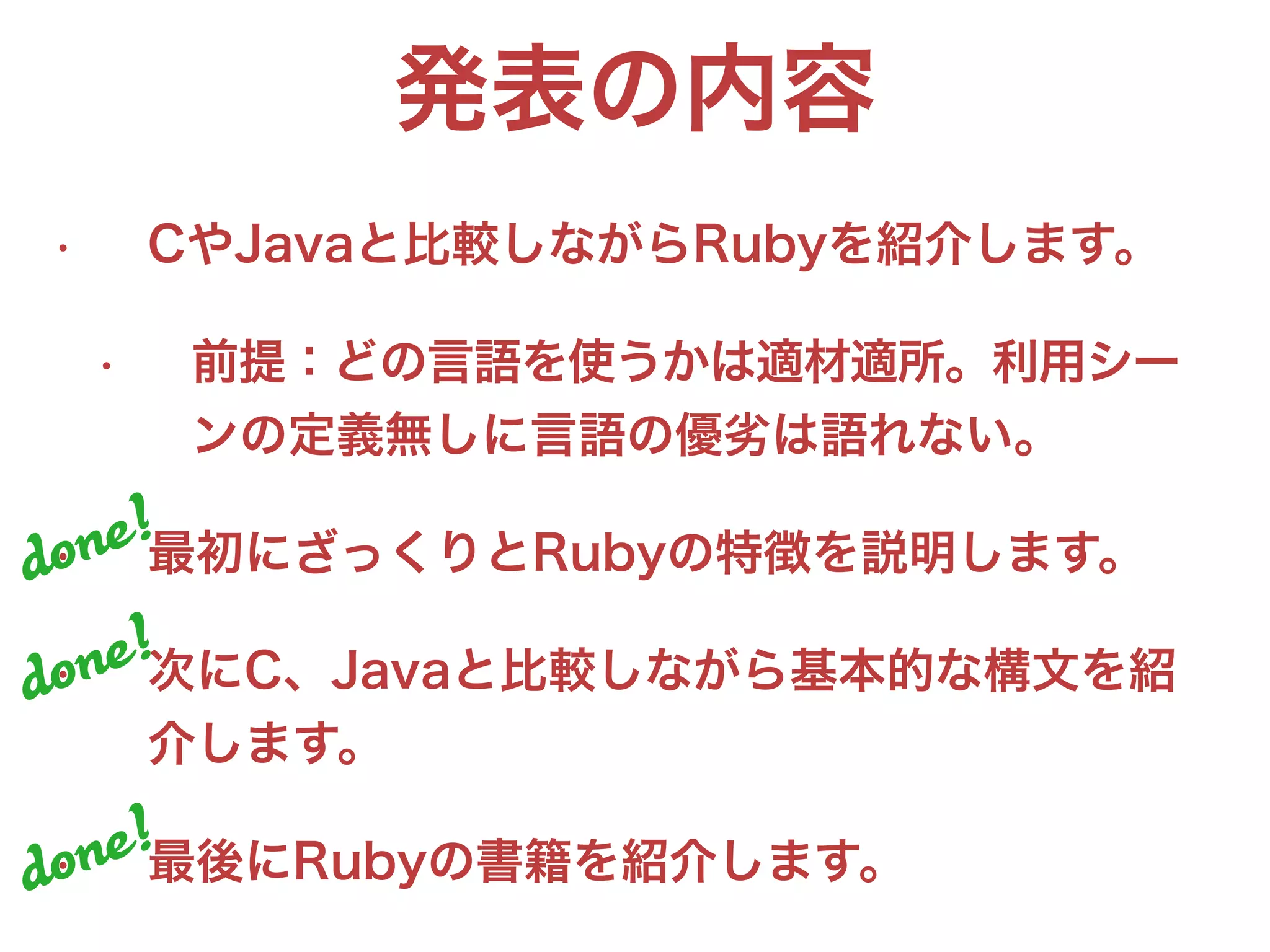 発表の内容
• CやJavaと比較しながらRubyを紹介します。
• 前提：どの言語を使うかは適材適所。利用シー
ンの定義無しに言語の優劣は語れない。
• 最初にざっくりとRubyの特徴を説明します。
• 次にC、Javaと比較しながら基本的な構文を紹
介します。
• 最後にRubyの書籍を紹介します。
done!
done!
done!
 