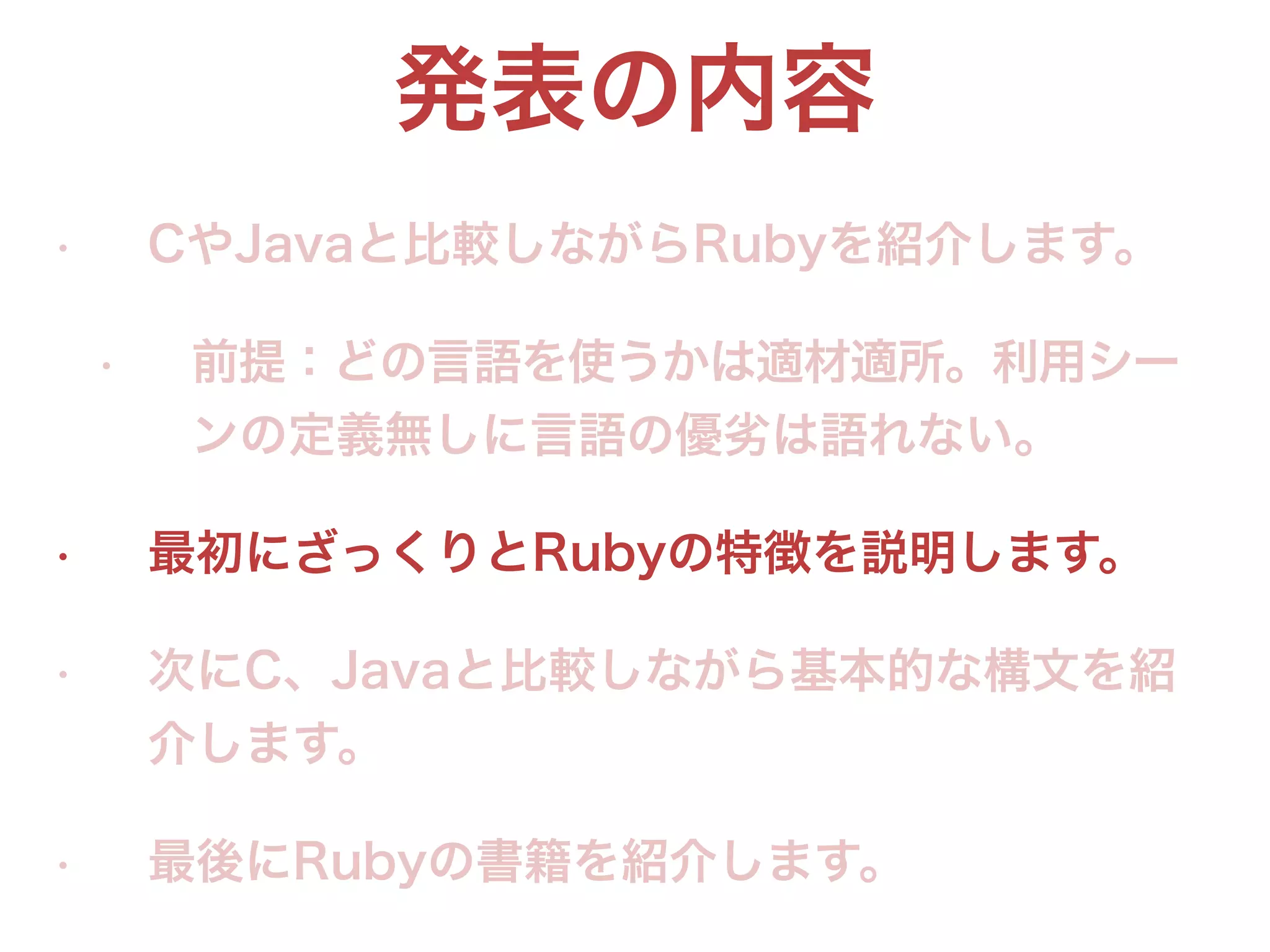 発表の内容
• CやJavaと比較しながらRubyを紹介します。
• 前提：どの言語を使うかは適材適所。利用シー
ンの定義無しに言語の優劣は語れない。
• 最初にざっくりとRubyの特徴を説明します。
• 次にC、Javaと比較しながら基本的な構文を紹
介します。
• 最後にRubyの書籍を紹介します。
 