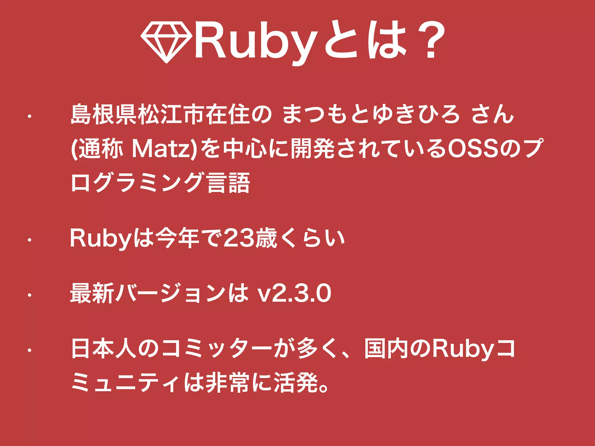 !Rubyとは？
• 島根県松江市在住の まつもとゆきひろ さん 
(通称 Matz)を中心に開発されているOSSのプ
ログラミング言語
• Rubyは今年で23歳くらい
• 最新バージョンは v2.3.0
• 日本人のコミッターが多く、国内のRubyコ
ミュニティは非常に活発。
 
