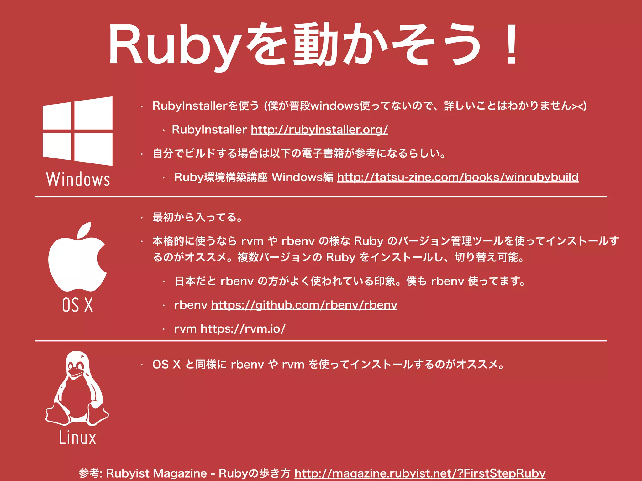 Rubyを動かそう！
• RubyInstallerを使う (僕が普段windows使ってないので、詳しいことはわかりません><)
• RubyInstaller http://rubyinstaller.org/
• 自分でビルドする場合は以下の電子書籍が参考になるらしい。
• Ruby環境構築講座 Windows編 http://tatsu-zine.com/books/winrubybuild
"

$
Windows
OS X
Linux
• 最初から入ってる。
• 本格的に使うなら rvm や rbenv の様な Ruby のバージョン管理ツールを使ってインストールす
るのがオススメ。複数バージョンの Ruby をインストールし、切り替え可能。
• 日本だと rbenv の方がよく使われている印象。僕も rbenv 使ってます。
• rbenv https://github.com/rbenv/rbenv
• rvm https://rvm.io/
• OS X と同様に rbenv や rvm を使ってインストールするのがオススメ。
参考: Rubyist Magazine - Rubyの歩き方 http://magazine.rubyist.net/?FirstStepRuby
 