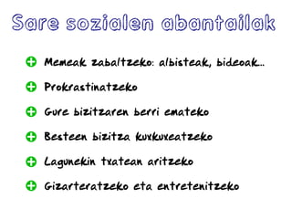Sare sozialen abantailak
Memeak zabaltzeko: albisteak, bideoak...
Prokrastinatzeko
Gure bizitzaren berri emateko
Besteen bizitza kuxkuxeatzeko
Lagunekin txatean aritzeko
Gizarteratzeko eta entretenitzeko
 