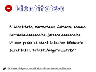 Identitatea
Bi identitate, zintzotasun faltaren seinale
Hartzaile desberdina, jarrera desberdina
Urteen poderioz identitatearen bilakaera
Identitatea zehaztu/mugatu daiteke?
Facebook, obligada a permitir el uso de seudónimos en Alemania
 