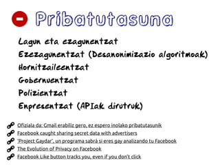 Pribatutasuna
Lagun eta ezagunentzat
Ezezagunentzat (Desanonimizazio algoritmoak)
Hornitzaileentzat
Gobernuentzat
Polizientzat
Enpresentzat (APIak dirutruk)
The Evolution of Privacy on Facebook
‘Project Gaydar’, un programa sabrá si eres gay analizando tu Facebook
Facebook Like button tracks you, even if you don’t click
Facebook caught sharing secret data with advertisers
Ofiziala da: Gmail erabiliz gero, ez espero inolako pribatutasunik
 