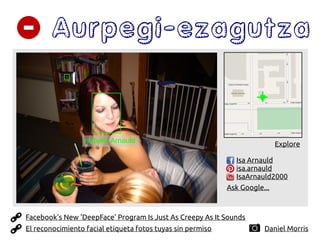Aurpegi-ezagutza
Daniel Morris
Isabelle Arnauld Explore
Ask Google...
Isa Arnauld
isa.arnauld
IsaArnauld2000
Facebook's New 'DeepFace' Program Is Just As Creepy As It Sounds
El reconocimiento facial etiqueta fotos tuyas sin permiso
 