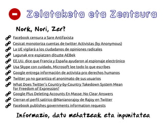 Zelataketa eta Zentsura
La UE vigilará a los ciudadanos de opiniones radicales
Google entrega información de activista pro derechos humanos
Twitter ya no garantiza el anonimato de sus usuarios
What Does Twitter’s Country-by-Country Takedown System Mean
for Freedom of Expression?
Google Plus Deleting Accounts En Masse: No Clear Answers
Facebook censura a Sare Antifaxista
Informazio, datu mehatzeak eta inpunitatea
Cierran el perfil satírico @Nanianorajoy de Rajoy en Twitter
Cesicat monotoriza cuentas de twitter Activistas (by Anonymous)
Lagunak ere espiatzen dituzte AEBek
EE.UU. dice que Francia y España ayudaron al espionaje electrónico
Nork, Nori, Zer?
Facebook publishes governments information requests
Usa Skype con cuidado, Microsoft lee todo lo que escribes
 