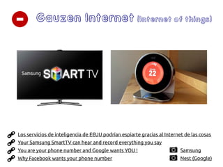 Gauzen Internet (Internet of things)
You are your phone number and Google wants YOU !
Why Facebook wants your phone number
Your Samsung SmartTV can hear and record everything you say
Los servicios de inteligencia de EEUU podrían espiarte gracias al Internet de las cosas
Nest (Google)
Samsung
 