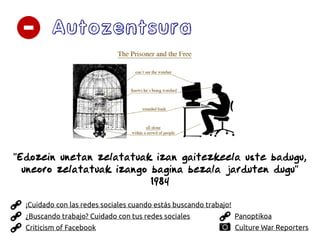 Autozentsura
Panoptikoa
Criticism of Facebook Culture War Reporters
¿Buscando trabajo? Cuidado con tus redes sociales
¡Cuidado con las redes sociales cuando estás buscando trabajo!
''Edozein unetan zelatatuak izan gaitezkeela uste badugu,
uneoro zelatatuak izango bagina bezala jarduten dugu''
1984
 