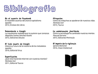 Bibliografia
En el acuario de Facebook
El resistible ascenso del anarco-capitalismo
Ippolita
2012, Enclave de Libros
Desnudando a Google
La inquietante realidad que no quieren que conozcas
Alejandro Suárez Sánchez-Ocaña
2012, Ediciones Deusto
El lado oscuro de Google
Historia y futuro de la industria de los metadatos
Ippolita
2010, Editorial Virus
Superficiales
¿Qué está haciendo Internet con nuestras mentes?
Nicholas Carr
2011, Editorial Taurus
Atrapados
Cómo las máquinas se apoderan de nuestras vidas
Nicholas Carr
2014, Taurus
La comunicacion jibarizada
Cómo la tecnología ha cambiado nuestras mentes
Pascual Serrano
2013, Ediciones Península
El imperio de la vigilancia
Ignacio Ramonet
2016, Clave Intelectual
 
