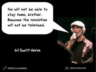 You will not be able to
stay home, brother.
Because the revolution
will not be televised.
Gil Scott-Heron
History is a weapon Mikael Altemark
 