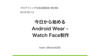 kebin (@kebin628)
今日から始める 
Android Wear - 
Watch Face制作
プログラミング生放送勉強会 第39回
2016-02-13
 