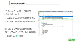 WatchFace制作
プロジェクトがコード付きで 
自動生成される
mobileとwearの2つの環境ができる
主に弄るのはwearのMyWatchFace
試しにこの状態でwear環境を 
実行してみる（デフォルトの状態）
上部のrun  を選択
10
 