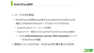 WatchFace制作
コードの中を確認
WatchFaceの処理はwear側のCanvasWatchFaceServiceを 
継承したMyWatchFace(サービス名)クラスで行われる
EngineHundlerクラス…スレッド間通信
Engineクラス…描画など(CanvasWatchFaceServices.Engine継承)
void onDraw(Canvas canvas, Rect bounds)メソッド 
… WatchFaceの描画
複雑なことしなければ、OnDraw内を書き換えればOK
12
 