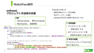 WatchFace制作
13
引数
・Canvas canvas … 書き込むcanvas
・Rect bounds … 描画範囲 ① 背景描画
アンビエントモード時 
… 背景を黒くする
非アンビエントモード時 
… 背景色を指定した色にする
② 時刻の描画
アンビエントモードでなければ 
秒まで表示する
onDraw()
プロジェクト作成時の状態
アンビエントモード 
 無操作時後のスリープ的な画面
 全体グレースケール推奨
 onDraw()の呼ばれる頻度が減る(1秒→1分)
 