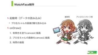 WatchFace制作
起動時（データの読み込み）
プロ生ちゃんの画像2種を読み込み
onDraw()
1. 背景色を塗りcanvasに描画
2. プロ生ちゃんの画像をcanvasに描画
3. 時間の描画
14
アンビエントモード用通常用
 