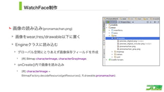 WatchFace制作
画像の読み込み(pronamachan.png)
画像をwear/res/drawable以下に置く
Engineクラスに読み込む
グローバル空間にとりあえず画像保存フィールドを作成
[例] Bitmap characterImage, characterGrayImage;
onCreate()内で画像を読み込み
[例] characterImage =  
BitmapFactory.decodeResource(getResources(), R.drawable.pronamachan);
15
 