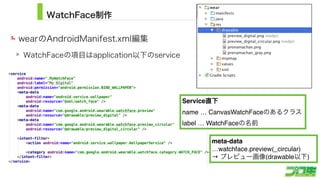 WatchFace制作
wearのAndroidManifest.xml編集
WatchFaceの項目はapplication以下のservice
18
Service直下
name … CanvasWatchFaceのあるクラス
label … WatchFaceの名前
meta-data
…watchface.preview(_circular)
→ プレビュー画像(drawable以下)
 