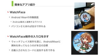 簡単なアプリ紹介
WatchFace
Android Wearの待機画面
Android端末と連携するデバイス
パソコンさえあれば自分で作れる
WatchFace制作の入り口を示す
ウォッチフェイス制作を通じ、AndroidWearに 
興味を持ってもらうのが本日の目標
自動入力されたコードに追加する形で作る
4
 