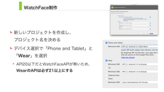 WatchFace制作
新しいプロジェクトを作成し、 
プロジェクト名を決める
デバイス選択で「Phone and Tablet」と 
「Wear」を選択
API20以下だとWatchFaceAPIが無いため、 
WearのAPIは必ず21以上にする
8
 