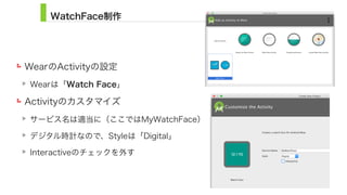 WatchFace制作
WearのActivityの設定
Wearは「Watch Face」
Activityのカスタマイズ
サービス名は適当に（ここではMyWatchFace）
デジタル時計なので、Styleは「Digital」
Interactiveのチェックを外す
9
 