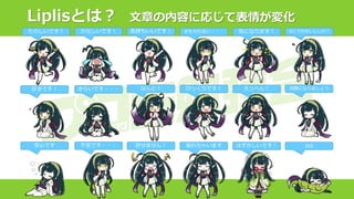 Liplisとは？ 文章の内容に応じて表情が変化
たのしいです！ なにそれおいしいの？
冷静になりましょう
zzz
かなしいです！
きらいです・・・
不安です・・・
好きです！
安心です
気持ちいいです！ きもちわるい・・・ 気になります！
なんと！ びっくりです！ えっへん！
許せません！ 呆れちゃいます はずかしいです！
 
