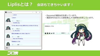 Liplisとは？ 会話もできちゃいます！
・Docomoの雑談APIを使っています。
・雑談APIの出力に口調変換とメタ感情付与をしています。
 
