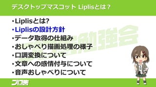 デスクトップマスコット Liplisとは？
•Liplisとは?
•Liplisの設計方針
•データ取得の仕組み
•おしゃべり描画処理の様子
•口調変換について
•文章への感情付与について
•音声おしゃべりについて
 