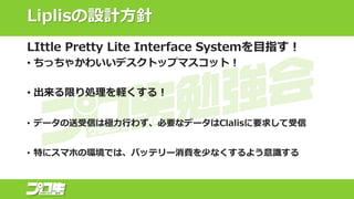 Liplisの設計方針
LIttle Pretty Lite Interface Systemを目指す！
• ちっちゃかわいいデスクトップマスコット！
• 出来る限り処理を軽くする！
• データの送受信は極力行わず、必要なデータはClalisに要求して受信
• 特にスマホの環境では、バッテリー消費を少なくするよう意識する
 