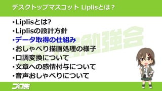 デスクトップマスコット Liplisとは？
•Liplisとは?
•Liplisの設計方針
•データ取得の仕組み
•おしゃべり描画処理の様子
•口調変換について
•文章への感情付与について
•音声おしゃべりについて
 
