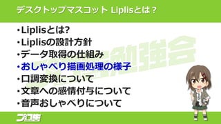 デスクトップマスコット Liplisとは？
•Liplisとは?
•Liplisの設計方針
•データ取得の仕組み
•おしゃべり描画処理の様子
•口調変換について
•文章への感情付与について
•音声おしゃべりについて
 