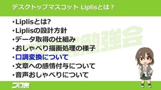 デスクトップマスコット Liplisとは？
•Liplisとは?
•Liplisの設計方針
•データ取得の仕組み
•おしゃべり描画処理の様子
•口調変換について
•文章への感情付与について
•音声おしゃべりについて
 