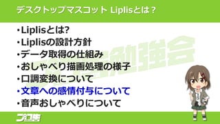 デスクトップマスコット Liplisとは？
•Liplisとは?
•Liplisの設計方針
•データ取得の仕組み
•おしゃべり描画処理の様子
•口調変換について
•文章への感情付与について
•音声おしゃべりについて
 