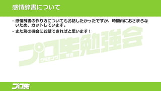 感情辞書について
• 感情辞書の作り方についてもお話したかったですが、時間内におさまらな
いため、カットしています。
• また別の機会にお話できればと思います！
 
