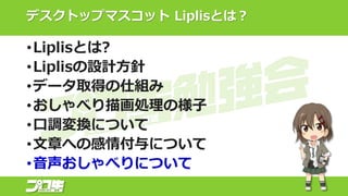 デスクトップマスコット Liplisとは？
•Liplisとは?
•Liplisの設計方針
•データ取得の仕組み
•おしゃべり描画処理の様子
•口調変換について
•文章への感情付与について
•音声おしゃべりについて
 