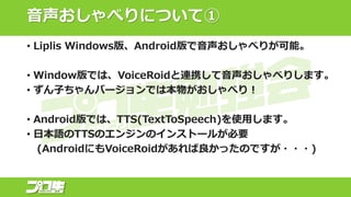 音声おしゃべりについて①
• Liplis Windows版、Android版で音声おしゃべりが可能。
• Window版では、VoiceRoidと連携して音声おしゃべりします。
• ずん子ちゃんバージョンでは本物がおしゃべり！
• Android版では、TTS(TextToSpeech)を使用します。
• 日本語のTTSのエンジンのインストールが必要
(AndroidにもVoiceRoidがあれば良かったのですが・・・)
 