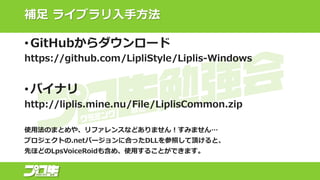補足 ライブラリ入手方法
• GitHubからダウンロード
https://github.com/LipliStyle/Liplis-Windows
• バイナリ
http://liplis.mine.nu/File/LiplisCommon.zip
使用法のまとめや、リファレンスなどありません！すみません…
プロジェクトの.netバージョンに合ったDLLを参照して頂けると、
先ほどのLpsVoiceRoidも含め、使用することができます。
 