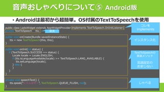 音声おしゃべりについて⑤ Android版
• Androidは最初から超簡単。OS付属のTextToSpeechを使用
public class LiplisWidget extends AppWidgetProvider implements TextToSpeech.OnInitListener{
private TextToSpeech tts;
public void onCreate(Bundle savedInstanceState) {
tts = new TextToSpeech(this, this);
}
public void onInit(int status) {
if (TextToSpeech.SUCCESS == status) {
Locale locale = Locale.ENGLISH;
if (tts.isLanguageAvailable(locale) >= TextToSpeech.LANG_AVAILABLE) {
tts.setLanguage(locale);
} else {
}
}
}
private void speechText() {
tts.speak(“にゃんぱすー”, TextToSpeech.QUEUE_FLUSH, null);
}
インスタンス化
TextToSpeechの
実装メソッド
言語設定の
おまじない
しゃべる
宣言
コレを
implements
 