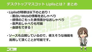 デスクトップマスコット Liplisとは？ まとめ
• Liplisの特徴は以下のとおり！
• 面白いWebの情報をおしゃべり
• 感情のこもった表情豊かなおしゃべり
• 音声おしゃべりも可能
• 会話もできる！
• ソースも公開しているので、使えそうな機能を
流用して頂くことが可能です。
 